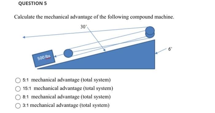 QUESTION 5
Calculate the mechanical advantage of the following compound machine.
30
500 ibs
5:1 mechanical advantage (total system)
15:1 mechanical advantage (total system)
8:1 mechanical advantage (total system)
3:1 mechanical advantage (total system)
