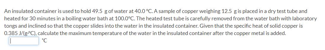 An insulated container is used to hold 49.5 g of water at 40.0 °C. A sample of copper weighing 12.5 g is placed in a dry test tube and
heated for 30 minutes in a boiling water bath at 100.0°C. The heated test tube is carefully removed from the water bath with laboratory
tongs and inclined so that the copper slides into the water in the insulated container. Given that the specific heat of solid copper is
0.385 J/(g.°C), calculate the maximum temperature of the water in the insulated container after the copper metal is added.
