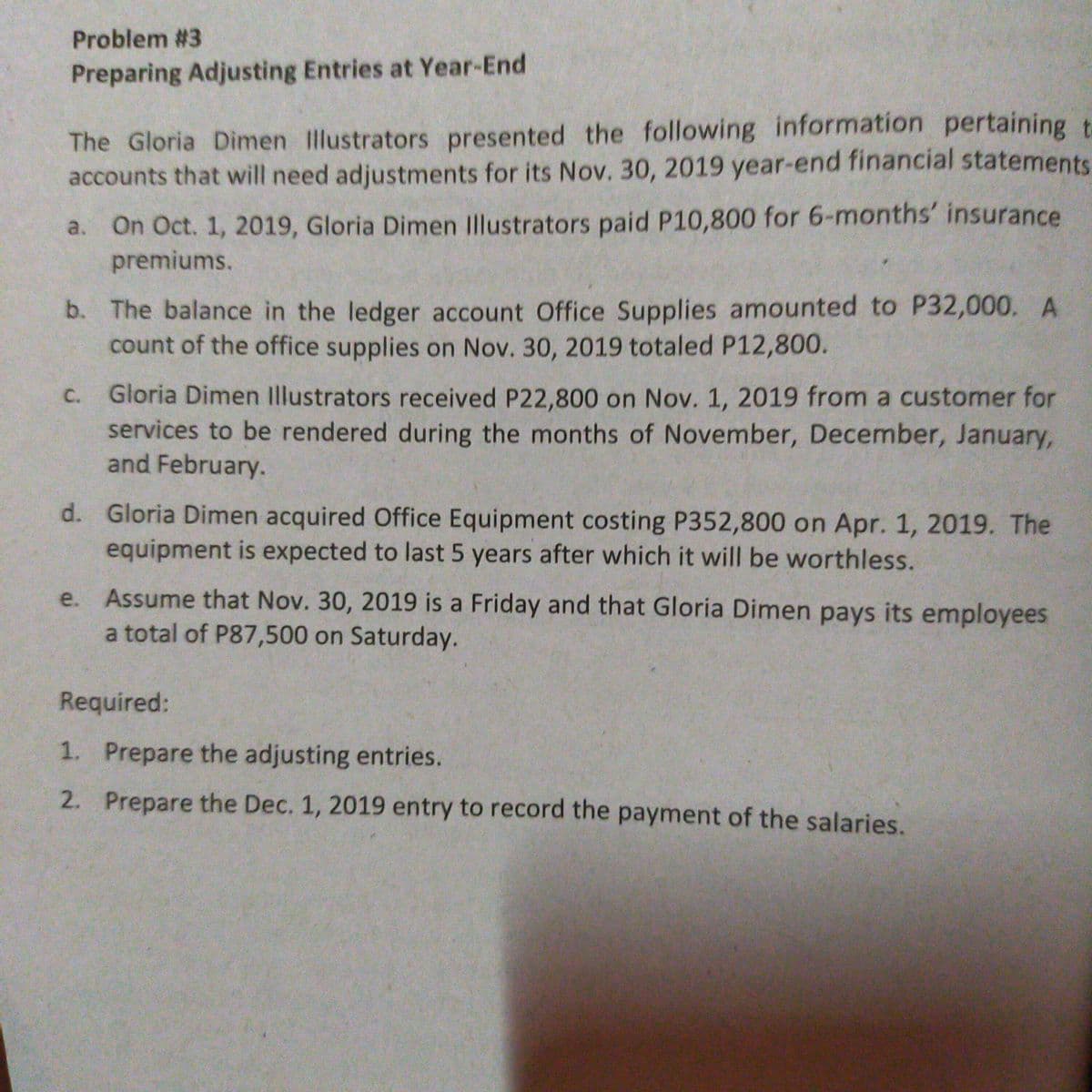 Problem #3
Preparing Adjusting Entries at Year-End
The Gloria Dimen Illustrators presented the following information pertaining t
accounts that will need adjustments for its Nov. 30, 2019 year-end financial statements
On Oct. 1, 2019, Gloria Dimen Illustrators paid P10,800 for 6-months' insurance
premiums.
a.
b. The balance in the ledger account Office Supplies amounted to P32,000. A
count of the office supplies on Nov. 30, 2019 totaled P12,800.
C. Gloria Dimen Illustrators received P22,800 on Nov. 1, 2019 from a customer for
services to be rendered during the months of November, December, January,
and February.
d. Gloria Dimen acquired Office Equipment costing P352,800 on Apr. 1, 2019. The
equipment is expected to last 5 years after which it will be worthless.
e. Assume that Nov. 30, 2019 is a Friday and that Gloria Dimen pays its employees
a total of P87,500 on Saturday.
Required:
1. Prepare the adjusting entries.
2. Prepare the Dec. 1, 2019 entry to record the payment of the salaries.
