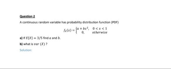 Question 2
A continuous random variable has probability distribution function (PDF)
k(x) = {a + bx?, 0<x<1
0,
otherwise
a) if E[X] = 3/5 find a and b.
b) what is var (X) ?
Solution:
