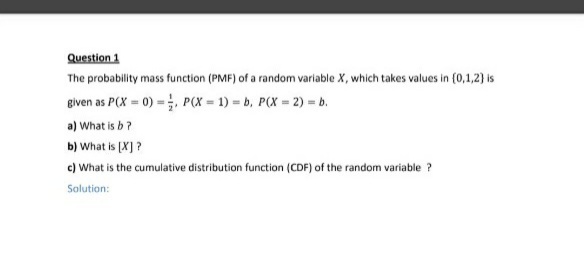 Question 1
The probability mass function (PMF) of a random variable X, which takes values in {0,1,2) is
given as P(X = 0) =;, P(X = 1) = b, P(X = 2) = b.
a) What is b?
b) What is (X] ?
c) What is the cumulative distribution function (CDF) of the random variable ?
Solution:
