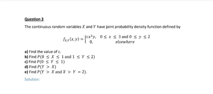 Question 3
The continuous random variables X and Y have joint probability density function defined by
Sxy (x, y) = {cx²y, 0s x < 3 and 0 s y s2
0,
elsewhere
a) Find the value of c.
b) Find P(0 < X s 1 and 1 < Y < 2)
c) Find P(0 s Y S 1)
d) Find P(Y > X)
e) Find P(Y > X and X > Y = 2).
Solution:
