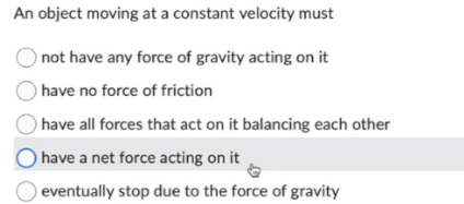 An object moving at a constant velocity must
not have any force of gravity acting on it
have no force of friction
have all forces that act on it balancing each other
have a net force acting on it
eventually stop due to the force of gravity