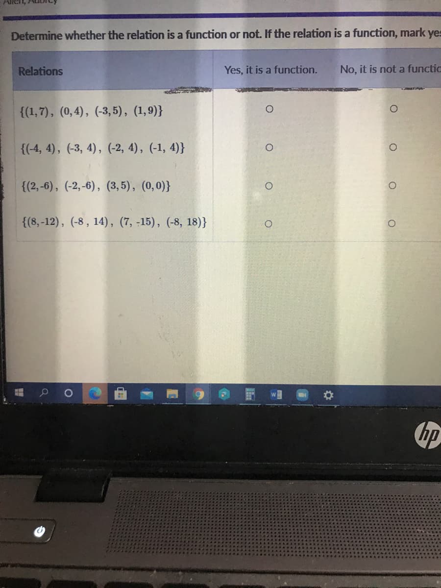 Allen, Au
Determine whether the relation is a function or not. If the relation is a function, mark yes
Relations
Yes, it is a function.
No, it is not a functic
{(1,7), (0,4), (-3,5), (1,9)}
{(-4, 4), (-3, 4), (-2, 4), (-1, 4)}
{(2,-6), (-2,-6), (3,5), (0,0)}
{(8,-12), (-8, 14), (7, -15), (-8, 18)}
hp
