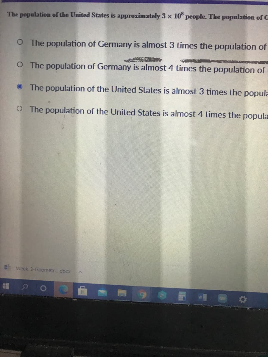 The population of the United States is approximately 3 x 10° people. The population of G
O The population of Germany is almost 3 times the population of
O The population of Germany is almost 4 times the population of
O The population of the United States is almost 3 times the popula
O The population of the United States is almost 4 times the popula
Week-3-Geometr....docx
