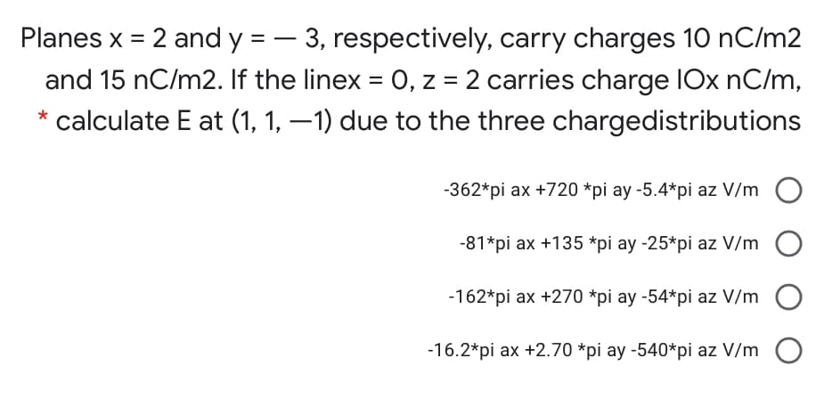 Planes x = 2 and y = – 3, respectively, carry charges 10 nC/m2
and 15 nC/m2. If the linex = 0, z = 2 carries charge IOx nC/m,
* calculate E at (1, 1, –1) due to the three chargedistributions
-362*pi ax +720 *pi ay -5.4*pi az V/m
-81*pi ax +135 *pi ay -25*pi az V/m
-162*pi ax +270 *pi ay -54*pi az V/m
-16.2*pi ax +2.70 *pi ay -540*pi az V/m
