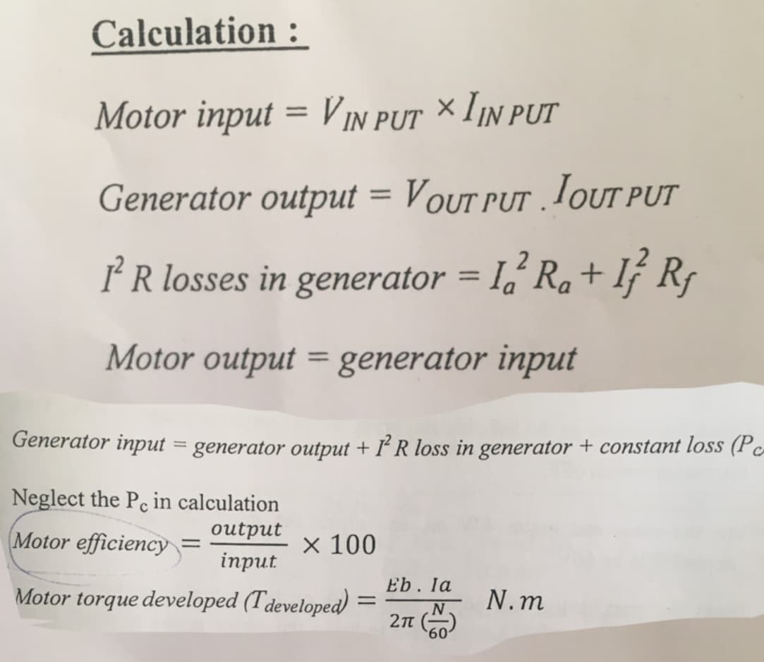 Calculation :
Motor input = VIN PUT × IIN PUT
%3D
Generator output = Vout put . TOUTT PUT
%3D
PR losses in generator = 1,'Ra+ If R,
%3D
Motor output = generator input
Generator input = generator output + I R loss in generator + constant loss (Pc-
CA
Neglect the Pc in calculation
Motor efficiency
output
inрut
x 100
Eb. la
Motor torque developed (Tdeveloped)
N.m
%3D
