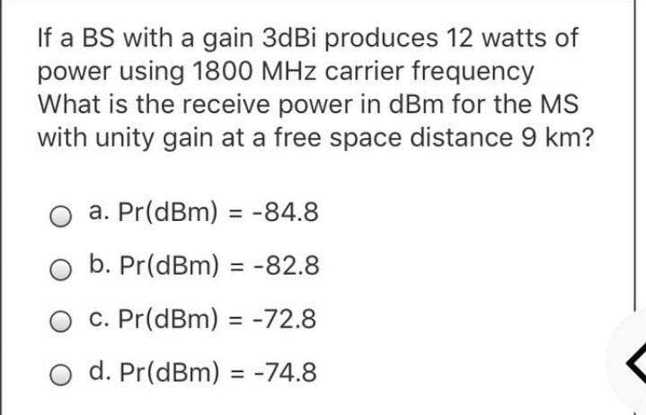 If a BS with a gain 3dBi produces 12 watts of
power using 1800 MHz carrier frequency
What is the receive power in dBm for the MS
with unity gain at a free space distance 9 km?
a. Pr(dBm) = -84.8
%3D
b. Pr(dBm) = -82.8
C. Pr(dBm) = -72.8
%3D
O d. Pr(dBm) = -74.8
%3D
