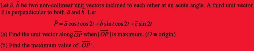 Let a, b be two non-collinear unit vectors inclined to each other at an acute angle. A third unit vector
e is perpendicular to both a and b. Let
P = a cost cos 2t+b sint cos 2t+c sin 21
(a) Find the unit vector along OP when | OP | is maximum. (O = origin)
(b) Find the maximum value of |OP|