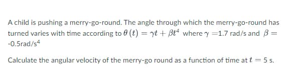 A child is pushing a merry-go-round. The angle through which the merry-go-round has
turned varies with time according to 0 (t) = yt + Bt“ where y =1.7 rad/s and B =
-0.5rad/s
Calculate the angular velocity of the merry-go round as a function of time at t = 5 s.
