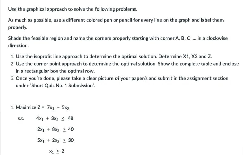 Use the graphical approach to solve the following problems.
As much as possible, use a different colored pen or pencil for every line on the graph and label them
properly.
Shade the feasible region and name the corners properly starting with corner A, B, C. in a clockwise
direction.
1. Use the isoprofit line approach to determine the optimal solution. Determine X1, X2 and Z.
2. Use the corner point approach to determine the optimal solution. Show the complete table and enclose
in a rectangular box the optimal rovw.
3. Once you're done, please take a clear picture of your paper/s and submit in the assignment section
under "Short Quiz No. 1 Submission".
1. Maximize Z = 7x1 + 5x2
s.t.
4x1 + 3x2 < 48
2x1 + 8x2 > 40
5x1 + 2x2 > 30
X1 > 2
