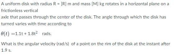 A uniform disk with radius R = [R} m and mass [M} kg rotates in a horizontal plane on a
frictionless vertical
axle that passes through the center of the disk. The angle through which the disk has
turned varies with time according to
0(t) =1.1t + 1.8t2 rads.
What is the angular velocity (rad/s) of a point on the rim of the disk at the instant after
1.9 s.
