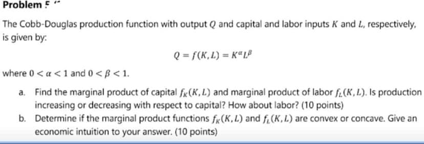 Problem 5
The Cobb-Douglas production function with output Q and capital and labor inputs K and L, respectively,
is given by:
Q = f(K,L) = KªL®
where 0 < a <1 and 0 <B < 1.
Find the marginal product of capital fx(K,L) and marginal product of labor f.(K, L). Is production
increasing or decreasing with respect to capital? How about labor? (10 points)
b. Determine if the marginal product functions fx(K, L) and f.(K,L) are convex or concave. Give an
economic intuition to your answer. (10 points)
