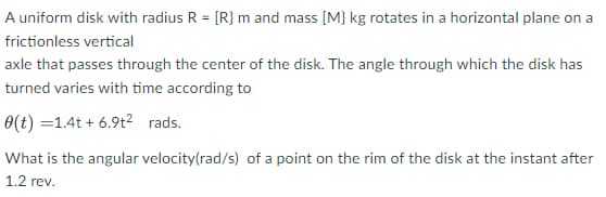 A uniform disk with radius R = [R} m and mass [M} kg rotates in a horizontal plane on a
frictionless vertical
axle that passes through the center of the disk. The angle through which the disk has
turned varies with time according to
0(t) =1.4t + 6.9t2 rads.
What is the angular velocity(rad/s) of a point on the rim of the disk at the instant after
1.2 rev.
