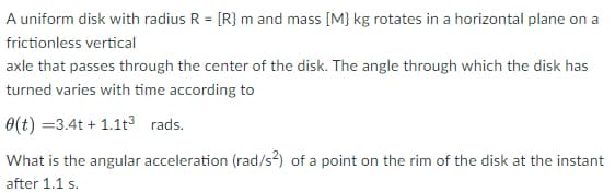 A uniform disk with radius R = [R} m and mass [M} kg rotates in a horizontal plane on a
frictionless vertical
axle that passes through the center of the disk. The angle through which the disk has
turned varies with time according to
0(t) =3.4t + 1.1t³ rads.
What is the angular acceleration (rad/s?) of a point on the rim of the disk at the instant
after 1.1 s.

