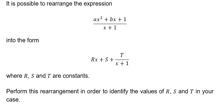 It is possible to rearrange the expression
ax² + bx + 1
x +1
into the form
T
Rx + S +
х+1
where R, S and T are constants.
Perform this rearrangement in order to identify the values of R, s and T in your
case.
