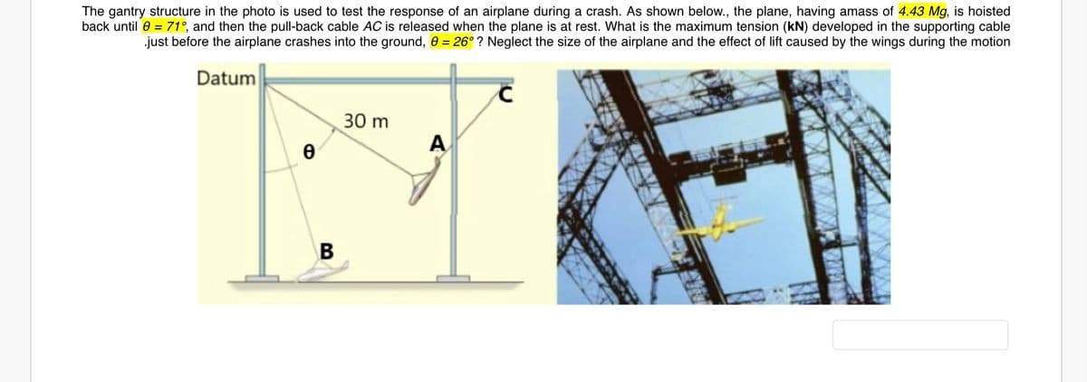 The gantry structure in the photo is used to test the response of an airplane during a crash. As shown below., the plane, having amass of 4.43 Mg, is hoisted
back until 0 = 71°, and then the pull-back cable AC is released when the plane is at rest. What is the maximum tension (kN) developed in the supporting cable
just before the airplane crashes into the ground, 0 = 26° ? Neglect the size of the airplane and the effect of lift caused by the wings during the motion
Datum
30 m
A
