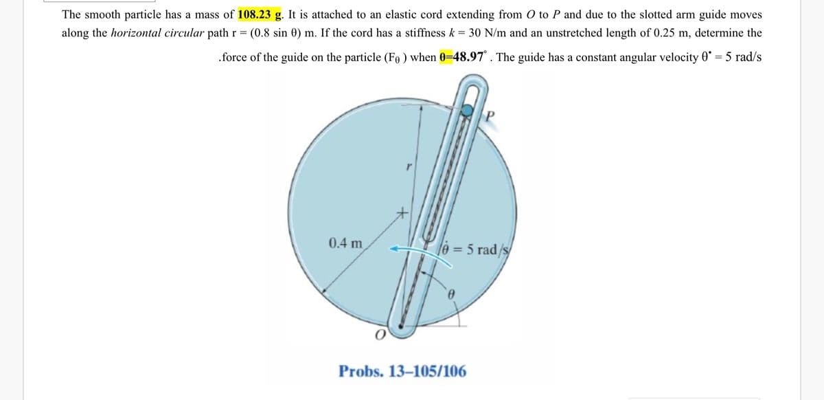 The smooth particle has a mass of 108.23 g. It is attached to an elastic cord extending from O to P and due to the slotted arm guide moves
along the horizontal circular path r =
(0.8 sin 0) m. If the cord has a stiffness k = 30 N/m and an unstretched length of 0.25 m, determine the
.force of the guide on the particle (Fe ) when 0=48.97° . The guide has a constant angular velocity 0° = 5 rad/s
0.4 m
le = 5 rad/s/
%3D
Probs. 13–105/106
