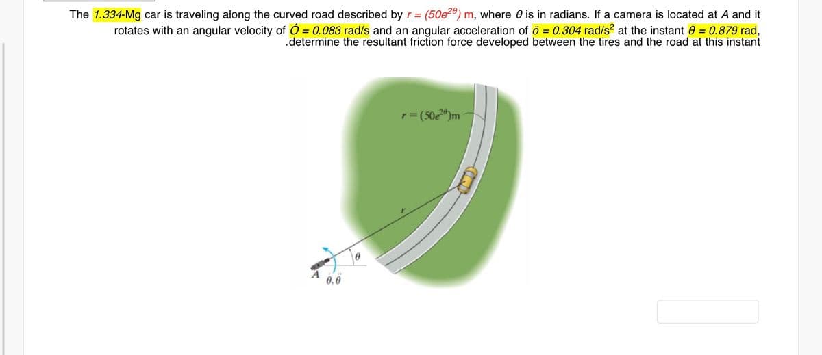 The 1.334-Mg car is traveling along the curved road described by r = (50e28) m, where 0 is in radians. If a camera is located at A and it
rotates with an angular velocity of Ó = 0.083 rad/s and an angular acceleration of ö = 0.304 rad/s? at the instant 0 = 0.879 rad,
.determine the resultant friction force developed between the tires and the road at this instant
%3D
r= (50")m
