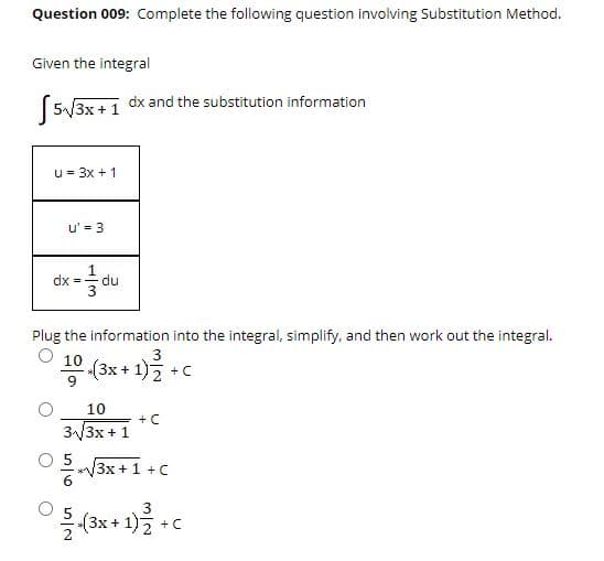 Question 009: Complete the following question involving Substitution Method.
Given the integral
dx and the substitution information
5/3x + 1
u = 3x +1
u' = 3
1
dx = du
Plug the information into the integral, simplify, and then work out the integral.
3
공(3x + 1)2 +C
10
+ C
3/3x + 1
3x+1 +C
3x+ 1)2
+C
