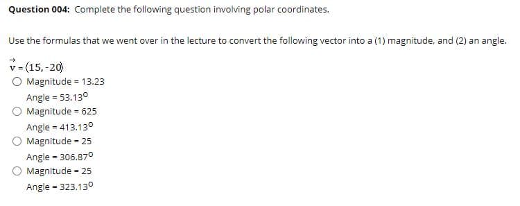 Question 004: Complete the following question involving polar coordinates.
Use the formulas that we went over in the lecture to convert the following vector into a (1) magnitude, and (2) an angle.
v = (15, -20)
O Magnitude = 13.23
Angle = 53.130
Magnitude = 625
Angle = 413.130
Magnitude - 25
Angle = 306.870
Magnitude
= 25
Angle = 323.130
