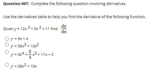 Question 007: Complete the following question involving derivatives.
Use the derivatives table to help you find the derivative of the following function.
Given y = 12x 3 + 5x 2 + 11
dy
find
%3D
dx
O y = 9x + 4
y = 36x3 + 10x2
%3D
y = 3x4 +
2x3 + 11x +C
%3D
y' = 36x2 + 10x
%3!
