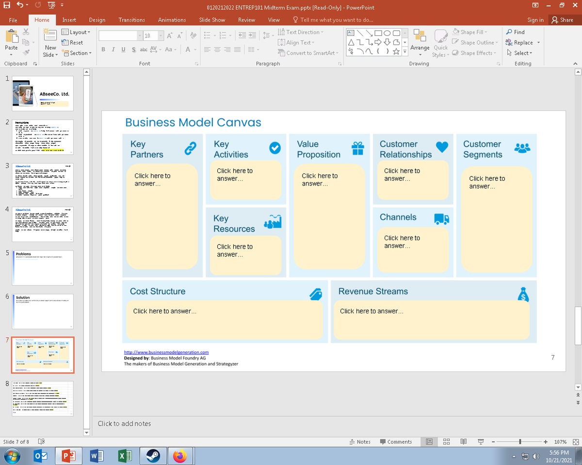 0120212022 ENTREP101 Midterm Exam.pptx [Read-Only) - PowerPoint
File
Home
Insert
Design
Transitions
Animations
Slide Show
Review
View
O Tell me what you want to do...
Sign in 2 Share
E Layout -
A A E -E
IIA Text Direction-
DOO
A Shape Fill
P Find
10
ALLO G-
% n { } *
P
Arrange Quick
Styles - O
| Reset
HAlign Text-
Shape Outline
Shape Effects -
ab. Replace -
Paste
New
BIUS abe AV - Aa -
A -
A Select
Slide - G Section -
A Convert to SmartArt-
Clipboard G
Slides
Font
Paragraph
Drawing
Editing
1
ABseeco. Ltd.
2
2 muota
Business Model Canvas
Iudar
T ----
. Lt--- -
- - --- 4 -
Customer
Relationships
Key
Customer
Key
Activities
Value
- ----- - ---- -----
Partners
Proposition
Segments
3
A a lad
Click here to
Click here to
Click here to
Click here to
answer...
answer...
Click here to
E= *----
answer...
answer...
answer...
4 Almaa lnd
Channels
Key
Resources
---- --- + -+
Click here to
Click here to
answer...
5.
answer...
Problems
Cost Structure
Revenue Streams
6
Solution
Click here to answer...
Click here to answer...
7
ere
http://www.businessmodelgeneration.com
Designed by: Business Model Foundry AG
The makers of Business Model Generation and Strategyzer
7
--..
* -...
* - --------
.... ..-----
---- -. - ---
. ....---------- --
wn ---- ---
-*-- ----- ----
... -
-..-- ---..------
---
Click to add notes
Slide 7 of 8
= Notes
Comments
+
107% A
5:56 PM
OM
10/21/2021
D-
