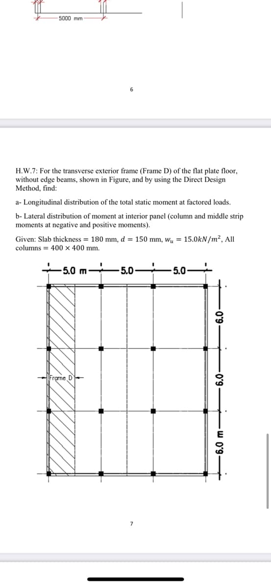 5000 mm
H.W.7: For the transverse exterior frame (Frame D) of the flat plate floor,
without edge beams, shown in Figure, and by using the Direct Design
Method, find:
a- Longitudinal distribution of the total static moment at factored loads.
b- Lateral distribution of moment at interior panel (column and middle strip
moments at negative and positive moments).
Given: Slab thickness = 180 mm, d = 150 mm, wy = 15.0kN/m2, All
columns = 400 x 400 mm.
5.0 m-
5.0
5.0
Frgme D-
-w Oʻ9
