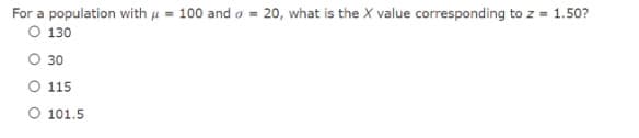 For a population with u = 100 and o = 20, what is the X value corresponding to z = 1.50?
O 130
O 30
O 115
O 101.5
