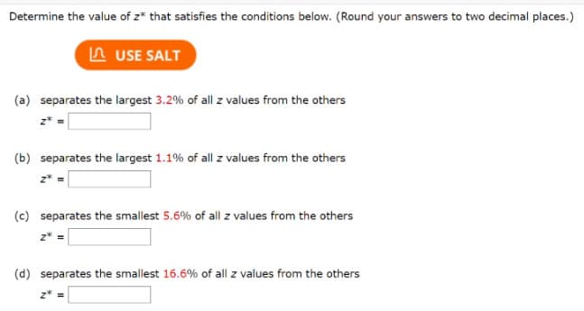 Determine the value of z* that satisfies the conditions below. (Round your answers to two decimal places.)
A USE SALT
(a) separates the largest 3.2% of all z values from the others
(b) separates the largest 1.1% of all z values from the others
(c) separates the smallest 5.6% of all z values from the others
z* =
(d) separates the smallest 16.6% of all z values from the others
z* =

