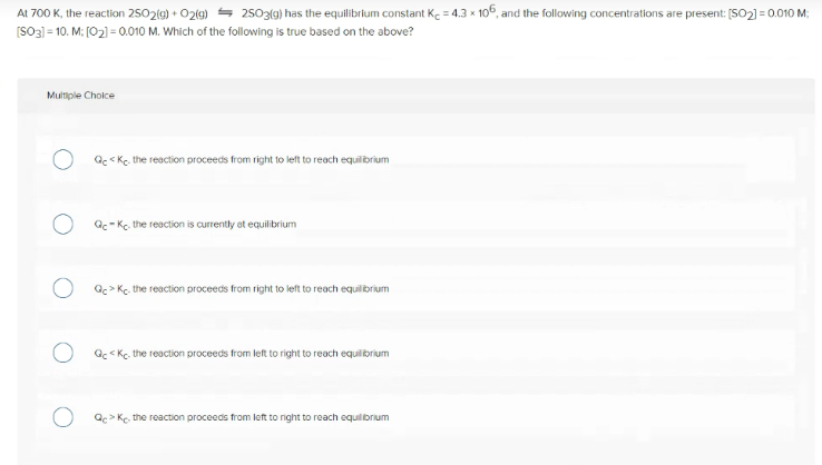 At 700 K, the reaction 2502(9) + O2(9) = 2503(9) has the equilibrium constant Ke = 4.3 x 106, and the following concentrations are present: [SO2) = 0.010 M:
[SO3) = 10. M: [02) = 0.010 M. Which of the following is true based on the above?
Multiple Cholce
Qc < Kc. the reaction proceeds from right to left to reach equilibrium
Qc- Kc, the reaction is currently at equilibrium
Q> Kc. the reaction proceeds from right to left to reach equilibrium
Qc < Kc. the reaction proceeds from left to right to reach equilibrium
Qc> Ke, the reaction proceeds from left to right to reach equilorium
