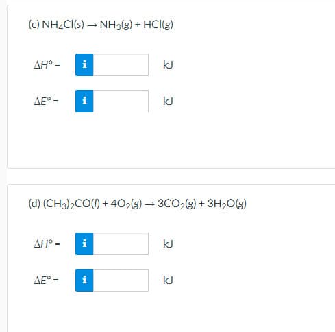 (c) NH4CI(s) → NH3(g) + HCI(g)
ΔΗ'-
i
kJ
AE° =
i
kJ
(d) (CH3)2CO(1) + 402(g) → 3CO2(g) + 3H2O(g)
ΔΗ"-
i
kJ
AE° =
i
kJ
