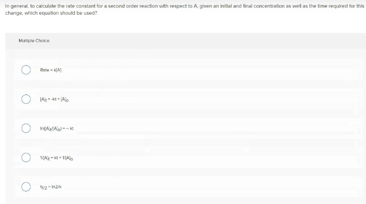 In general, to calculate the rate constant for a second order reaction with respect to A, given an Initlal and final concentration as well as the time required for this
change, which equatlon should be used?
Multiple Cholce
Rate = (A]
[A- -kt • [Alo
In(AMAlo) -- kt
MAt - kt + 1Alo
12 In2k
