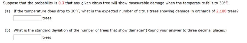 Suppose that the probability is 0.3 that any given citrus tree will show measurable damage when the temperature falls to 30°F.
(a) If the temperature does drop to 30°F, what is the expected number of citrus trees showing damage in orchards of 2,100 trees?
trees
(b) What is the standard deviation of the number of trees that show damage? (Round your answer to three decimal places.)
trees
