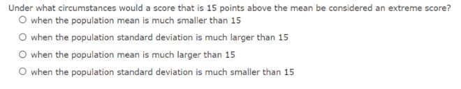 Under what circumstances would a score that is 15 points above the mean be considered an extreme score?
O when the population mean is much smaller than 15
O when the population standard deviation is much larger than 15
O when the population mean is much larger than 15
O when the population standard deviation is much smaller than 15

