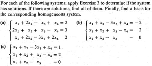 For cach of the following systems, apply Exercise 3 to determine if the system
has solutions. If there are solutions, find all of them. Finally, find a basis for
the corresponding homogeneous system.
X1 + x2 - 3x, + x4 = -2
(a)
x1 + 2x2 - x3 + x4 = 2
(b)
2x, + x2 + x, - X4 = 3
X1 + 2x2 – 3x, + 2x4 = 2
2
X1 + X2 + x3 – x4 =
%3D
X1 + X2 - X3
%3D
X1 + x2 - 3x3 + x4 = 1
X1 + x2 + X3 – X4 = 2
X1 + X2 - X3
(c)
