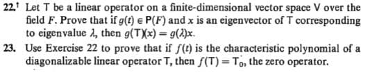 22. Let T be a linear operator on a finite-dimensional vector space V over the
field F. Prove that if g(t) e P(F) and x is an eigenvector of T corresponding
to eigenvalue 2, then g(TXx) = g(2)x.
23. Use Exercise 22 to prove that if f(t) is the characteristic polynomial of a
diagonalizable linear operator T, then f(T) = To, the zero operator.
