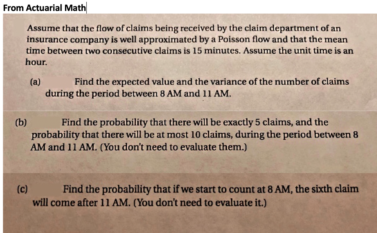 From Actuarial Math
Assume that the flow of claims being received by the claim department of an
insurance company is well approximated by a Poisson flow and that the mean
time between two consecutive claims is 15 minutes. Assume the unit time is an
hour.
(a)
Find the expected value and the variance of the number of claims
during the period between 8 AM and 11 AM.
(b)
probability that there will be at most 10 claims, during the period between 8
AM and 11 AM. (You don't need to evaluate them.)
Find the probability that there will be exactly 5 claims, and the
(c)
Find the probability that if we start to count at 8 AM, the sixth claim
will come after 11 AM. (You don't need to evaluate it.)
