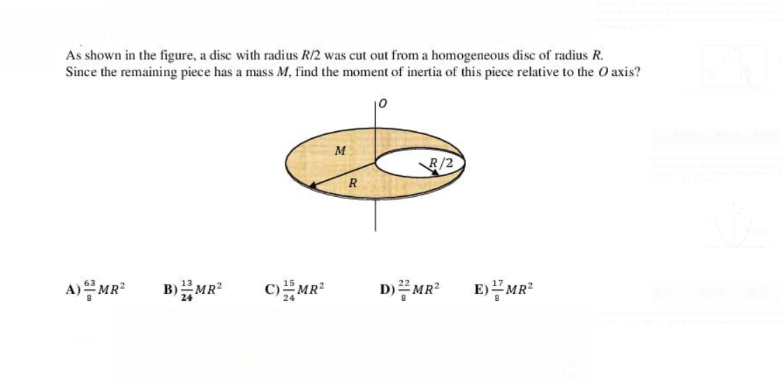 As shown in the figure, a disc with radius R/2 was cut out from a homogeneous disc of radius R.
Since the remaining piece has a mass M, find the moment of inertia of this piece relative to the O axis?
10
M
R/2
A)을MR2
B)MR?
E)공MR2
