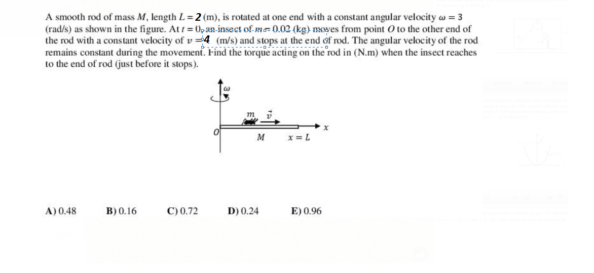 A smooth rod of mass M, length L=2 (m), is rotated at one end with a constant angular velocity w = 3
(rad/s) as shown in the figure. Att =0pan-insest of m=0.02 (kg) moves from point O to the other end of
the rod with a cons tant velocity of v 4 (m/s) and stops at the end af rod. The angular velocity of the rod
remains constant during the movement. Find the torque acting on the rod in (N.m) when the insect reaches
to the end of rod (just before it stops).
M
x = L
A) 0.48
В) 0.16
C) 0.72
D) 0.24
E) 0.96
