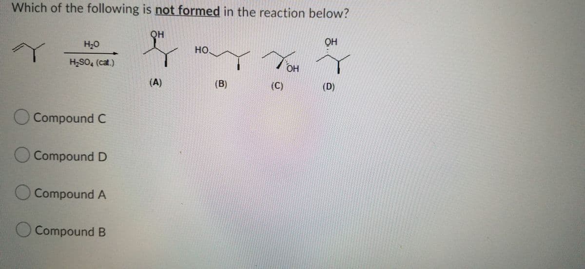 Which of the following is not formed in the reaction below?
он
он
H;0
HO.
H,SO, (cat.)
OH
(A)
(B)
(C)
(D)
OCompound C
O Compound D
O Compound A
Compound B
