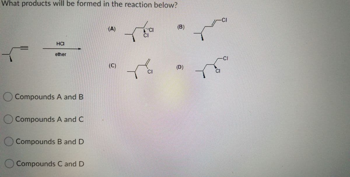 What products will be formed in the reaction below?
CI
(A)
(B)
CI
на
ether
CI
(C)
(D)
CI
CI
Compounds A and B
O Compounds A and C
OCompounds B and D
O Compounds C and D
