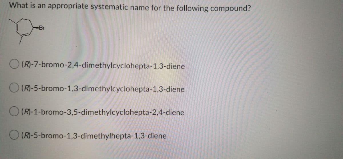 What is an appropriate systematic name for the following compound?
-Br
O(R)-7-bromo-2,4-dimethylcyclohepta-1,3-diene
O (R)-5-bromo-1,3-dimethylcyclohepta-1,3-diene
O (R)-1-bromo-3,5-dimethylcyclohepta-2,4-diene
(R)-5-bromo-1,3-dimethylhepta-1,3-diene
