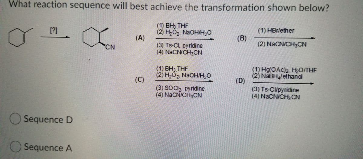 What reaction sequence will best achieve the transformation shown below?
(1) BH3 THF
(2) H2O2, NaOH/H20
(A)
[?]
(1) HBr/ether
(B)
(2) NaCN/CH3CN
(3) Ts-CI, pyridine
(4) NACN/CH3CN
"CN
(1) ВНз. THF
(2) H-02. NaOHн-0
(C)
(3) SOC,, pyridine
(4) NaCN/CH;CN
(1) Hg(OAc)2, HO/THF
(2) NABH/ethanol
(D)
(3) Ts-Cl/pyridine
(4) NaCN/CH, CN
OSequence D
Sequence A
