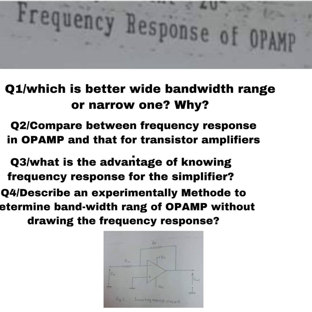 Frequency Response of OPAMP
Q1/which is better wide bandwidth range
or narrow one? Why?
Q2/Compare between frequency response
in OPAMP and that for transistor amplifiers
Q3/what is the advantage of knowing
frequency response for the simplifier?
Q4/Describe an experimentally Methode to
etermine band-width rang of OPAMP without
drawing the frequency response?
RF
+Vec
Rin
Vin
Vout
Ncc
Fig-1.
Inverting OPAMP circuit
