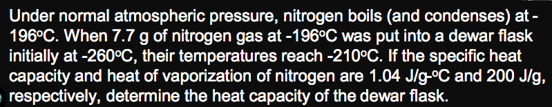 Under normal atmospheric pressure, nitrogen boils (and condenses) at -
196°C. When 7.7 g of nitrogen gas at -196°C was put into a dewar flask
initially at -260°C, their temperatures reach -210°C. If the specific heat
capacity and heat of vaporization of nitrogen are 1.04 J/g-°C and 200 J/g,
respectively, determine the heat capacity of the dewar flask.
