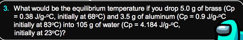 3. What would be the equilibrium temperature if you drop 5.0 g of brass (Cp
= 0.38 J/g-°C, initially at 68°C) and 3.5 g of aluminum (Cp = 0.9 J/g-ºC
initially at 83°C) into 105 g of water (Cp = 4.184 J/g-ºC,
initially at 23°C)?
