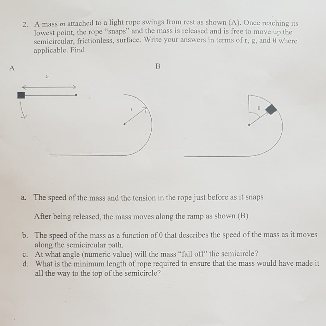 2. A mass m attached to a light rope swings from rest as shown (A). Once reaching its
lowest point, the rope "snaps" and the mass is released and is free to move up the
semicircular, frictionless, surface. Write your answers in terms of r, g, and 0 where
applicable. Find
2r
a. The speed of the mass and the tension in the rope just before as it snaps
After being released, the mass moves along the ramp as shown (B)
b. The speed of the mass as a function of 0 that describes the speed of the mass as it moves
along the semicircular path.
c. At what angle (numeric value) will the mass "fall off' the semicircle?
d. What is the minimum length of rope
all the way to the top of the semicircle?
to ensure that the mass would have made it
