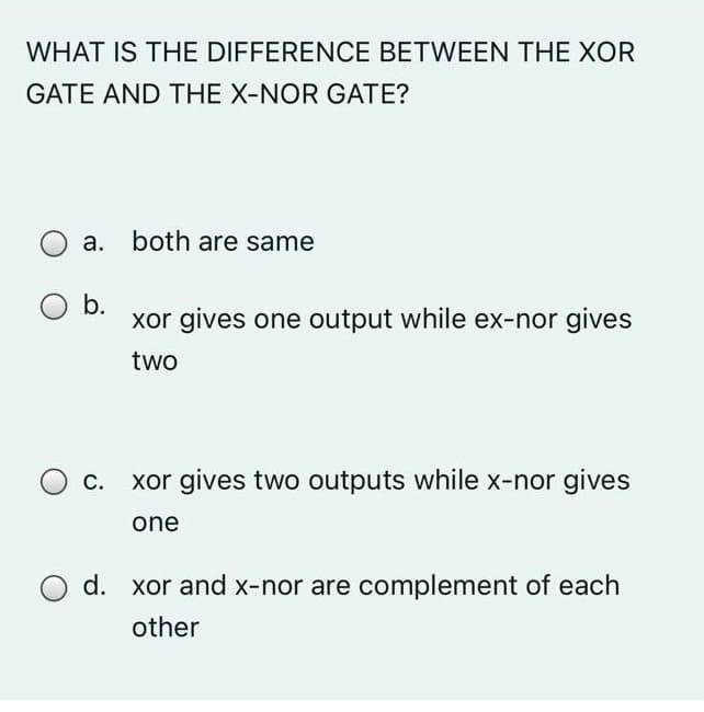 WHAT IS THE DIFFERENCE BETWEEN THE XOR
GATE AND THE X-NOR GATE?
a. both are same
b.
xor gives one output while ex-nor gives
two
C.
xor gives two outputs while x-nor gives
one
d. xor and x-nor are complement of each
other
