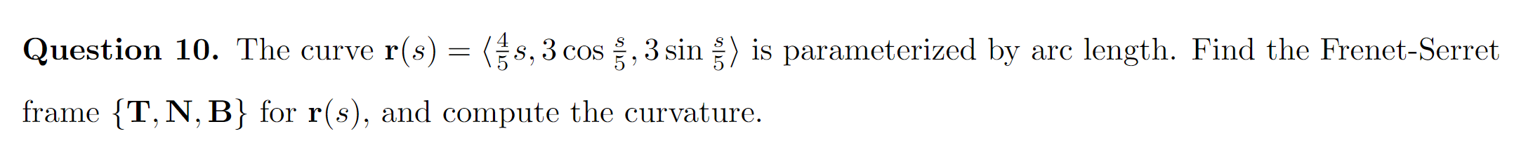Question 10. The curve r(s) = (s,3 cos , 3 sin ) is parameterized by arc length. Find the Frenet-Serret
frame {T, N, B} for r(s), and compute the curvature.
